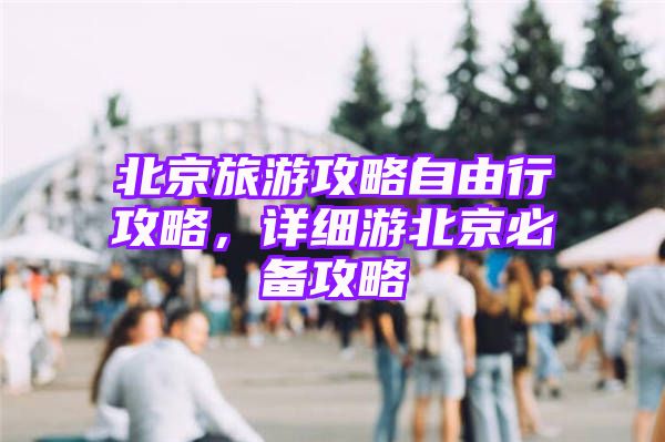 北京旅游攻略自由行攻略，详细游北京必备攻略