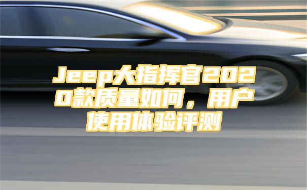 Jeep大指挥官2020款质量如何，用户使用体验评测