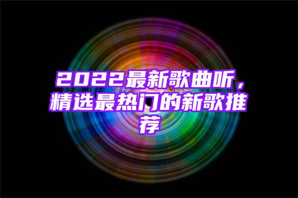 2022最新歌曲听，精选最热门的新歌推荐