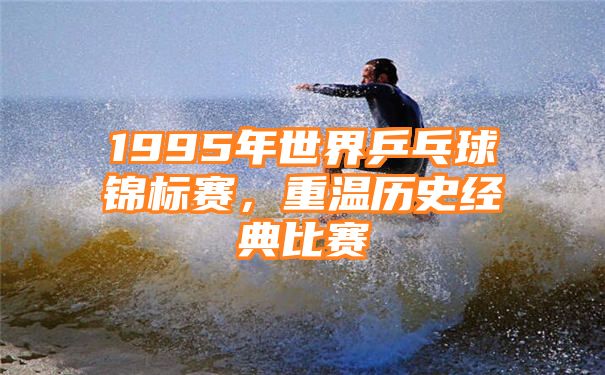 1995年世界乒乓球锦标赛，重温历史经典比赛