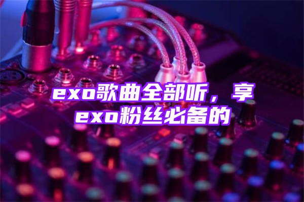 exo歌曲全部听，享exo粉丝必备的