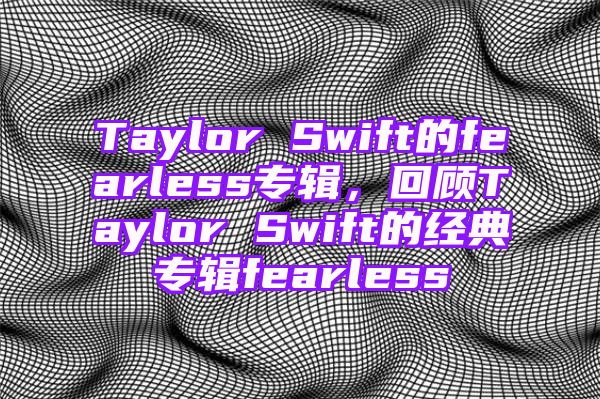 Taylor Swift的fearless专辑，回顾Taylor Swift的经典专辑fearless