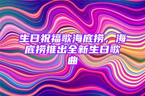 生日祝福歌海底捞，海底捞推出全新生日歌曲