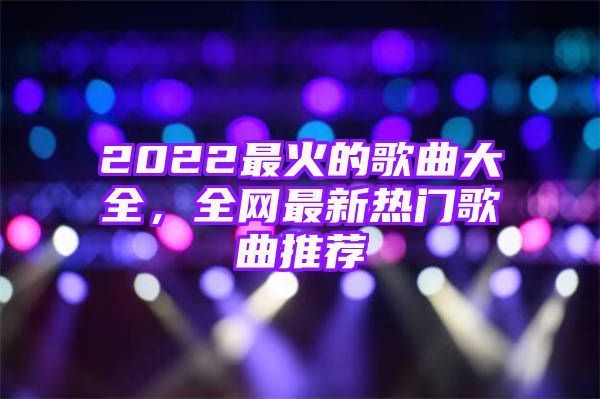 2022最火的歌曲大全，全网最新热门歌曲推荐