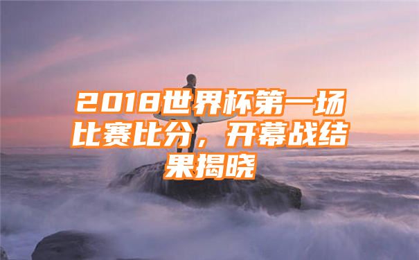 2018世界杯第一场比赛比分，开幕战结果揭晓