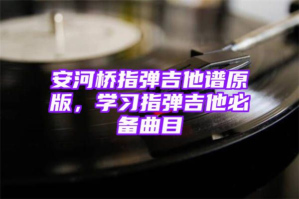 安河桥指弹吉他谱原版，学习指弹吉他必备曲目