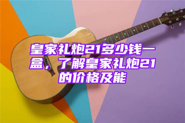 皇家礼炮21多少钱一盒，了解皇家礼炮21的价格及能