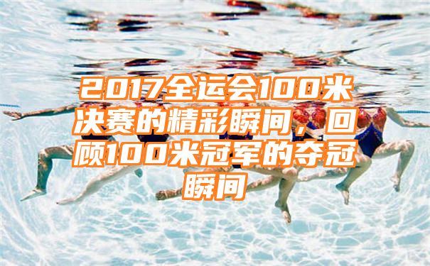 2017全运会100米决赛的精彩瞬间，回顾100米冠军的夺冠瞬间