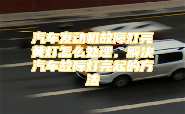 汽车发动机故障灯亮黄灯怎么处理，解决汽车故障灯亮起的方法