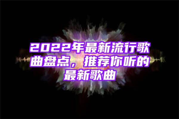 2022年最新流行歌曲盘点，推荐你听的最新歌曲