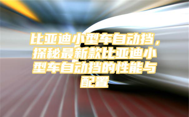 比亚迪小型车自动挡，探秘最新款比亚迪小型车自动挡的性能与配置