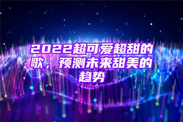 2022超可爱超甜的歌，预测未来甜美的趋势