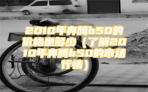 2010年奔腾b50的价格是多少（了解2010年奔腾b50的市场行情）