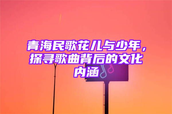 青海民歌花儿与少年，探寻歌曲背后的文化内涵