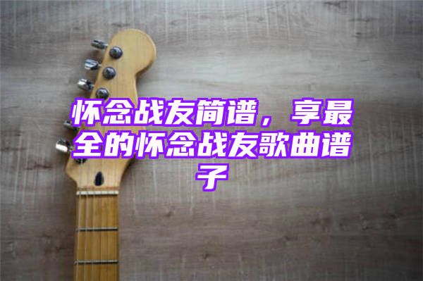 怀念战友简谱，享最全的怀念战友歌曲谱子