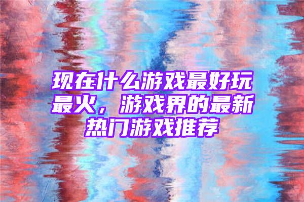 现在什么游戏最好玩最火，游戏界的最新热门游戏推荐