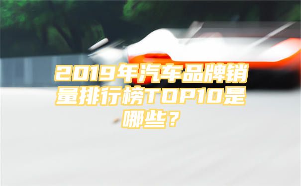 2019年汽车品牌销量排行榜TOP10是哪些？