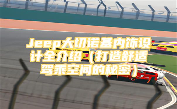 Jeep大切诺基内饰设计全介绍（打造舒适驾乘空间的秘密）