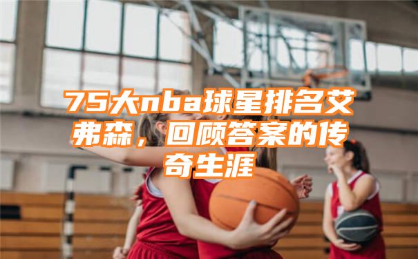 75大nba球星排名艾弗森，回顾答案的传奇生涯