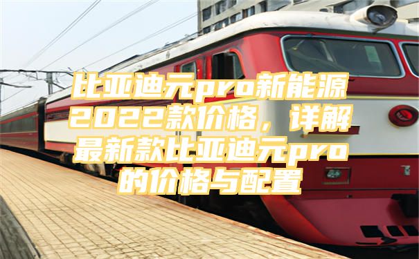 比亚迪元pro新能源2022款价格，详解最新款比亚迪元pro的价格与配置