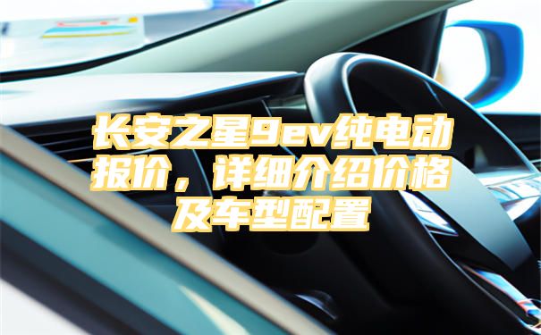 长安之星9ev纯电动报价，详细介绍价格及车型配置