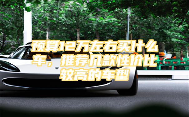 预算12万左右买什么车，推荐几款性价比较高的车型