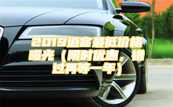 2019逍客最低价格曝光（限时优惠，错过再等一年）