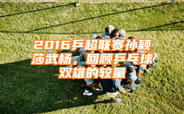 2016乒超联赛孙颖莎武杨，回顾乒乓球双雄的较量