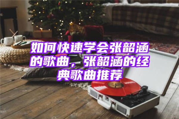 如何快速学会张韶涵的歌曲，张韶涵的经典歌曲推荐