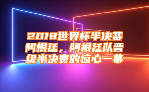 2018世界杯半决赛阿根廷，阿根廷队晋级半决赛的惊心一幕