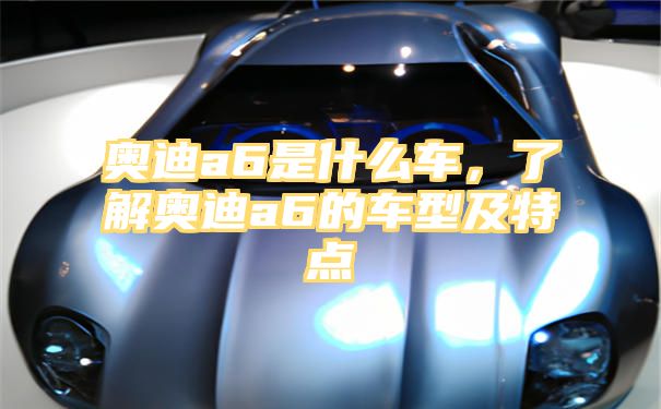 奥迪a6是什么车，了解奥迪a6的车型及特点