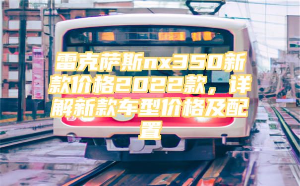 雷克萨斯nx350新款价格2022款，详解新款车型价格及配置