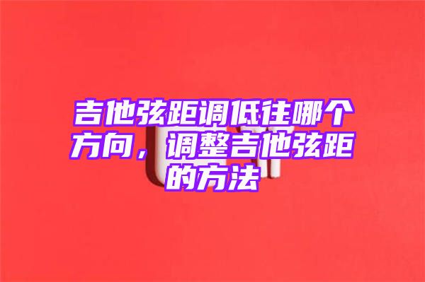 吉他弦距调低往哪个方向，调整吉他弦距的方法