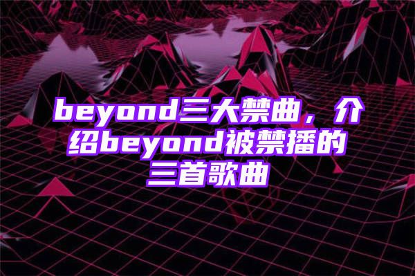 beyond三大禁曲，介绍beyond被禁播的三首歌曲