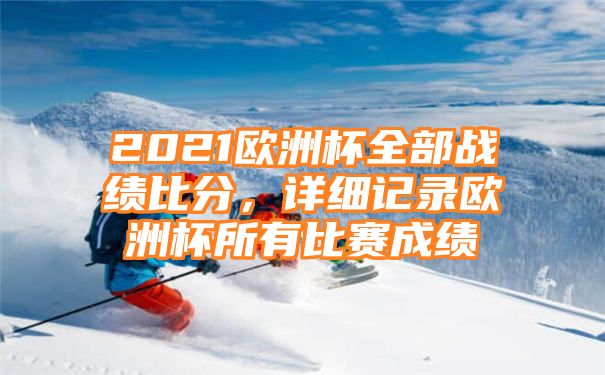 2021欧洲杯全部战绩比分，详细记录欧洲杯所有比赛成绩