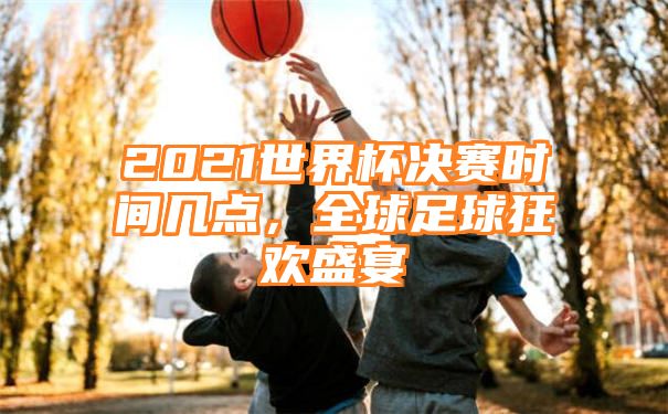 2021世界杯决赛时间几点，全球足球狂欢盛宴