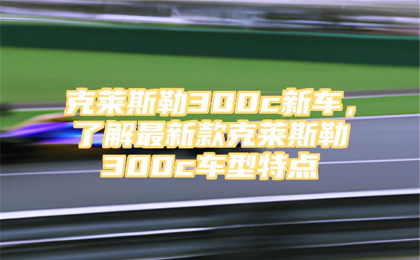 克莱斯勒300c新车，了解最新款克莱斯勒300c车型特点