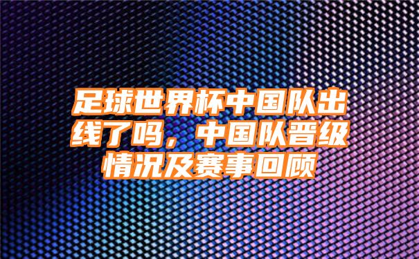 足球世界杯中国队出线了吗，中国队晋级情况及赛事回顾