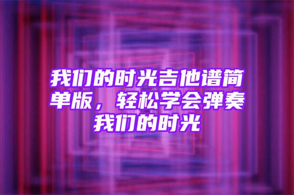 我们的时光吉他谱简单版，轻松学会弹奏我们的时光