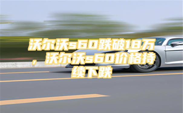 沃尔沃s60跌破18万，沃尔沃s60价格持续下跌