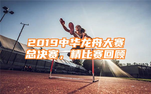 2019中华龙舟大赛总决赛，精比赛回顾