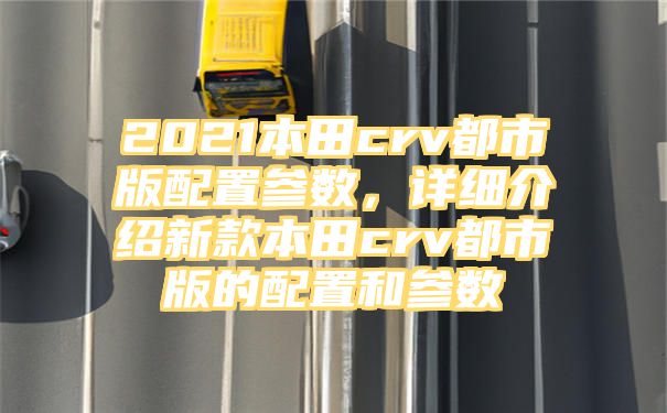 2021本田crv都市版配置参数，详细介绍新款本田crv都市版的配置和参数