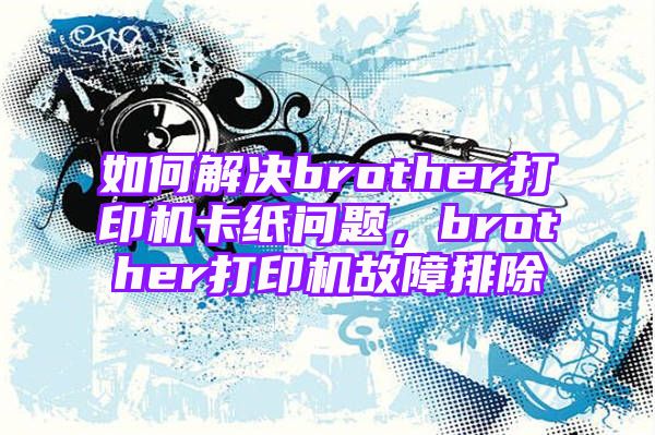 如何解决brother打印机卡纸问题，brother打印机故障排除