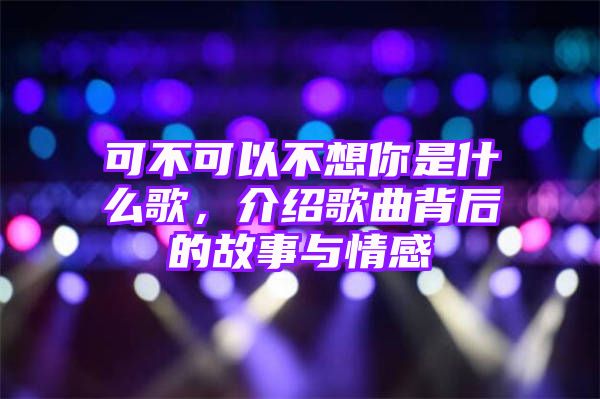 可不可以不想你是什么歌，介绍歌曲背后的故事与情感