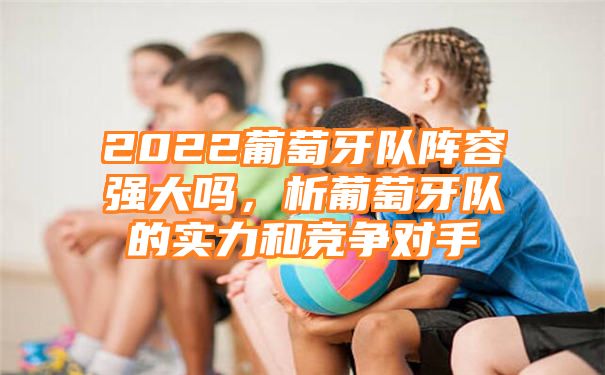 2022葡萄牙队阵容强大吗，析葡萄牙队的实力和竞争对手