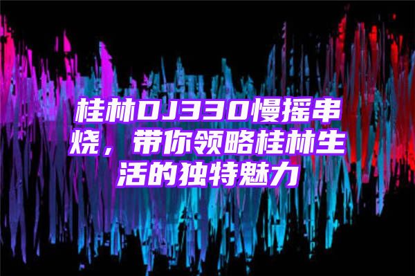 桂林DJ330慢摇串烧，带你领略桂林生活的独特魅力