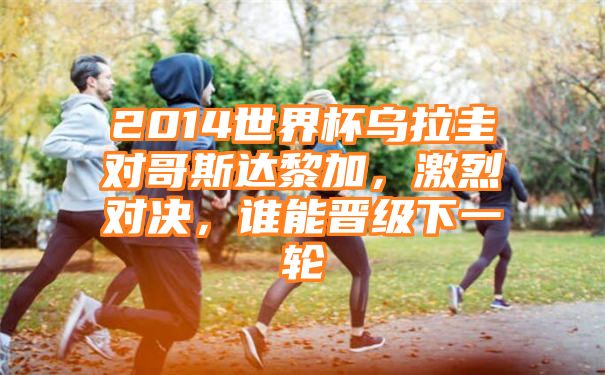 2014世界杯乌拉圭对哥斯达黎加，激烈对决，谁能晋级下一轮