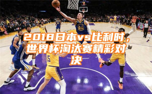 2018日本vs比利时，世界杯淘汰赛精彩对决