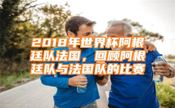 2018年世界杯阿根廷队法国，回顾阿根廷队与法国队的比赛