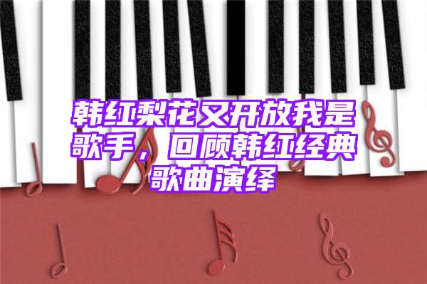 韩红梨花又开放我是歌手，回顾韩红经典歌曲演绎